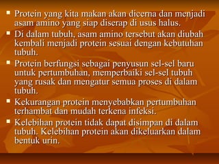  Protein yang kita makan akan dicerna dan menjadiProtein yang kita makan akan dicerna dan menjadi
asam amino yang siap diserap di usus halus.asam amino yang siap diserap di usus halus.
 Di dalam tubuh, asam amino tersebut akan diubahDi dalam tubuh, asam amino tersebut akan diubah
kembali menjadi protein sesuai dengan kebutuhankembali menjadi protein sesuai dengan kebutuhan
tubuh.tubuh.
 Protein berfungsi sebagai penyusun sel-sel baruProtein berfungsi sebagai penyusun sel-sel baru
untuk pertumbuhan, memperbaiki sel-sel tubuhuntuk pertumbuhan, memperbaiki sel-sel tubuh
yang rusak dan mengatur semua proses di dalamyang rusak dan mengatur semua proses di dalam
tubuh.tubuh.
 Kekurangan protein menyebabkan pertumbuhanKekurangan protein menyebabkan pertumbuhan
terhambat dan mudah terkena infeksi.terhambat dan mudah terkena infeksi.
 Kelebihan protein tidak dapat disimpan di dalamKelebihan protein tidak dapat disimpan di dalam
tubuh. Kelebihan protein akan dikeluarkan dalamtubuh. Kelebihan protein akan dikeluarkan dalam
bentuk urin.bentuk urin.
 