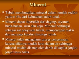 MineralMineral
 Tubuh membutuhkan mineral dalam jumlah sedikitTubuh membutuhkan mineral dalam jumlah sedikit
yaituyaitu ±± 4% dari kebutuhan kalori total.4% dari kebutuhan kalori total.
 Mineral dapat diperoleh dari daging, sayuran,Mineral dapat diperoleh dari daging, sayuran,
buah-buhan, susu dan keju. Mineral berfungsibuah-buhan, susu dan keju. Mineral berfungsi
sebagai zat penyusun tubuh, mempercepat reaksisebagai zat penyusun tubuh, mempercepat reaksi
dan menjaga kondisi fisiologi tubuh.dan menjaga kondisi fisiologi tubuh.
 Mineral tidak mengalami proses pencernaan,Mineral tidak mengalami proses pencernaan,
karena sifatnya mudah larut dalam air sehinggakarena sifatnya mudah larut dalam air sehingga
mineral mudah diserap oleh darah di kapiler jonjot-mineral mudah diserap oleh darah di kapiler jonjot-
jonjot usus halus.jonjot usus halus.
 