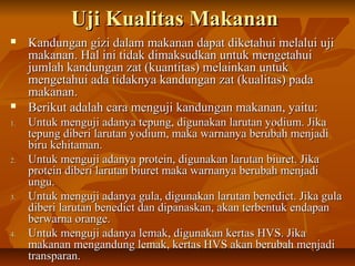 Uji Kualitas MakananUji Kualitas Makanan
 Kandungan gizi dalam makanan dapat diketahui melalui ujiKandungan gizi dalam makanan dapat diketahui melalui uji
makanan. Hal ini tidak dimaksudkan untuk mengetahuimakanan. Hal ini tidak dimaksudkan untuk mengetahui
jumlah kandungan zat (kuantitas) melainkan untukjumlah kandungan zat (kuantitas) melainkan untuk
mengetahui ada tidaknya kandungan zat (kualitas) padamengetahui ada tidaknya kandungan zat (kualitas) pada
makanan.makanan.
 Berikut adalah cara menguji kandungan makanan, yaitu:Berikut adalah cara menguji kandungan makanan, yaitu:
1.1. Untuk menguji adanya tepung, digunakan larutan yodium. JikaUntuk menguji adanya tepung, digunakan larutan yodium. Jika
tepung diberi larutan yodium, maka warnanya berubah menjaditepung diberi larutan yodium, maka warnanya berubah menjadi
biru kehitaman.biru kehitaman.
2.2. Untuk menguji adanya protein, digunakan larutan biuret. JikaUntuk menguji adanya protein, digunakan larutan biuret. Jika
protein diberi larutan biuret maka warnanya berubah menjadiprotein diberi larutan biuret maka warnanya berubah menjadi
ungu.ungu.
3.3. Untuk menguji adanya gula, digunakan larutan benedict. Jika gulaUntuk menguji adanya gula, digunakan larutan benedict. Jika gula
diberi larutan benedict dan dipanaskan, akan terbentuk endapandiberi larutan benedict dan dipanaskan, akan terbentuk endapan
berwarna orange.berwarna orange.
4.4. Untuk menguji adanya lemak, digunakan kertas HVS. JikaUntuk menguji adanya lemak, digunakan kertas HVS. Jika
makanan mengandung lemak, kertas HVS akan berubah menjadimakanan mengandung lemak, kertas HVS akan berubah menjadi
transparan.transparan.
 