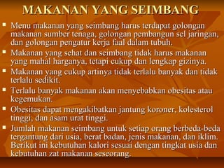 MAKANAN YANG SEIMBANGMAKANAN YANG SEIMBANG
 Menu makanan yang seimbang harus terdapat golonganMenu makanan yang seimbang harus terdapat golongan
makanan sumber tenaga, golongan pembangun sel jaringan,makanan sumber tenaga, golongan pembangun sel jaringan,
dan golongan pengatur kerja faal dalam tubuh.dan golongan pengatur kerja faal dalam tubuh.
 Makanan yang sehat dan seimbang tidak harus makananMakanan yang sehat dan seimbang tidak harus makanan
yang mahal harganya, tetapi cukup dan lengkap gizinya.yang mahal harganya, tetapi cukup dan lengkap gizinya.
 Makanan yang cukup artinya tidak terlalu banyak dan tidakMakanan yang cukup artinya tidak terlalu banyak dan tidak
terlalu sedikit.terlalu sedikit.
 Terlalu banyak makanan akan menyebabkan obesitas atauTerlalu banyak makanan akan menyebabkan obesitas atau
kegemukan.kegemukan.
 Obesitas dapat mengakibatkan jantung koroner, kolesterolObesitas dapat mengakibatkan jantung koroner, kolesterol
tinggi, dan asam urat tinggi.tinggi, dan asam urat tinggi.
 Jumlah makanan seimbang untuk setiap orang berbeda-bedaJumlah makanan seimbang untuk setiap orang berbeda-beda
tergantung dari usia, berat badan, jenis makanan, dan iklim.tergantung dari usia, berat badan, jenis makanan, dan iklim.
Berikut ini kebutuhan kalori sesuai dengan tingkat usia danBerikut ini kebutuhan kalori sesuai dengan tingkat usia dan
kebutuhan zat makanan seseorang.kebutuhan zat makanan seseorang.
 