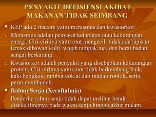 PENYAKIT DEFISIENSI AKIBATPENYAKIT DEFISIENSI AKIBAT
MAKANAN TIDAK SEIMBANGMAKANAN TIDAK SEIMBANG
 KEP ada 2 macam yaitu merasmus dan kwasiorkor.KEP ada 2 macam yaitu merasmus dan kwasiorkor.
1.1. Merasmus adalah penyakit kelaparan atau kekuranganMerasmus adalah penyakit kelaparan atau kekurangan
energi. Ciri-cirinya yaitu otot mengecil, tidak ada lapisanenergi. Ciri-cirinya yaitu otot mengecil, tidak ada lapisan
lemak dibawah kulit, wajah tampak tua, dan berat badanlemak dibawah kulit, wajah tampak tua, dan berat badan
sangat berkurang.sangat berkurang.
2.2. Kwasiorkor adalah penyakit yang disebabkan kekuranganKwasiorkor adalah penyakit yang disebabkan kekurangan
protein. Ciri-cirinya yaitu otot tidak berkembang baik,protein. Ciri-cirinya yaitu otot tidak berkembang baik,
kaki bengkok, rambut coklat dan mudah rontok, sertakaki bengkok, rambut coklat dan mudah rontok, serta
perut membuncit.perut membuncit.
 Rabun Senja (Xeroftalmia)Rabun Senja (Xeroftalmia)
Penderita rabun senja tidak dapat melihat bendaPenderita rabun senja tidak dapat melihat benda
disekelilingnya pada waktu senja hingga akhir malam.disekelilingnya pada waktu senja hingga akhir malam.
 