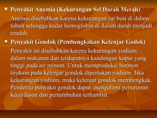  Penyakit Anemia (Kekurangan Sel Darah Merah)Penyakit Anemia (Kekurangan Sel Darah Merah)
Anemia disebabkan karena kekurangan zat besi di dalamAnemia disebabkan karena kekurangan zat besi di dalam
tubuh sehingga kadar hemoglobin di dalam darah menjaditubuh sehingga kadar hemoglobin di dalam darah menjadi
rendah.rendah.
 Penyakit Gondok (Pembengkakan Kelenjar Godok)Penyakit Gondok (Pembengkakan Kelenjar Godok)
Penyakit ini disebabkan karena kekurangan yodiumPenyakit ini disebabkan karena kekurangan yodium
dalam makanan dan terdapatnya kandungan kapur yangdalam makanan dan terdapatnya kandungan kapur yang
tinggi pada air minum. Untuk memproduksi hormontinggi pada air minum. Untuk memproduksi hormon
tiroksin pada kelenjar gondok diperlukan yodium. Jikatiroksin pada kelenjar gondok diperlukan yodium. Jika
kekurangan yodium, maka kelenjar gondok membengkak.kekurangan yodium, maka kelenjar gondok membengkak.
Penderita penyakit gondok dapat mengalami penurunanPenderita penyakit gondok dapat mengalami penurunan
kecerdasan dan pertumbuhan terhambatkecerdasan dan pertumbuhan terhambat
 