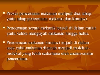  Proses pencernaan makanan meliputi dua tahapProses pencernaan makanan meliputi dua tahap
yaitu tahap pencernaan mekanis dan kimiawi.yaitu tahap pencernaan mekanis dan kimiawi.
 Pencernaan secara mekanis terjadi di dalam mulutPencernaan secara mekanis terjadi di dalam mulut
yaitu ketika menguyah makanan hingga halus.yaitu ketika menguyah makanan hingga halus.
 Pencernaan makanan kimiawi terjadi di dalamPencernaan makanan kimiawi terjadi di dalam
usus yaitu makanan dipecah menjadi molekul-usus yaitu makanan dipecah menjadi molekul-
molekul yang lebih sederhana oleh enzim-enzimmolekul yang lebih sederhana oleh enzim-enzim
pencernaan.pencernaan.
 