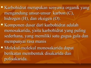  Karbohidrat merupakan senyawa organik yangKarbohidrat merupakan senyawa organik yang
mengandung unsur-unsur karbon (C),mengandung unsur-unsur karbon (C),
hidrogen (H), dan oksigen (O).hidrogen (H), dan oksigen (O).
 Komponen dasar dari karbohidrat adalahKomponen dasar dari karbohidrat adalah
monosakarida, yaitu karbohidrat yang palingmonosakarida, yaitu karbohidrat yang paling
sederhana, yang memiliki satu gugus gula dansederhana, yang memiliki satu gugus gula dan
mempunyai rasa manismempunyai rasa manis
 Molekul-molekul monosakarida dapatMolekul-molekul monosakarida dapat
berikatan membentuk disakarida danberikatan membentuk disakarida dan
polisakarida.polisakarida.
 