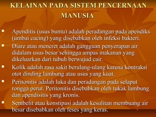 KELAINAN PADA SISTEM PENCERNAANKELAINAN PADA SISTEM PENCERNAAN
MANUSIAMANUSIA
 Apenditis (usus buntu) adalah peradangan pada apendiksApenditis (usus buntu) adalah peradangan pada apendiks
(umbai cacing) yang disebabkan oleh infeksi bakteri.(umbai cacing) yang disebabkan oleh infeksi bakteri.
 Diare atau mencret adalah gangguan penyerapan airDiare atau mencret adalah gangguan penyerapan air
didalam usus besar sehingga ampas makanan yangdidalam usus besar sehingga ampas makanan yang
dikeluarkan dari tubuh berwujud cair.dikeluarkan dari tubuh berwujud cair.
 Kolik adalah rasa sakit berulang-ulang karena kontraksiKolik adalah rasa sakit berulang-ulang karena kontraksi
otot dinding lambung atau usus yang kuat.otot dinding lambung atau usus yang kuat.
 Peritonitis adalah luka dan peradangan pada selaputPeritonitis adalah luka dan peradangan pada selaput
rongga perut. Peritonitis disebabkan oleh tukak lambungrongga perut. Peritonitis disebabkan oleh tukak lambung
dan apendisitis yang kronis.dan apendisitis yang kronis.
 Sembelit atau konstipasi adalah kesulitan membuang airSembelit atau konstipasi adalah kesulitan membuang air
besar disebabkan oleh feses yang keras.besar disebabkan oleh feses yang keras.
 