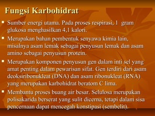  Sumber energi utama. Pada proses respirasi, 1 gramSumber energi utama. Pada proses respirasi, 1 gram
glukosa menghasilkan 4,1 kalori.glukosa menghasilkan 4,1 kalori.
 Merupakan bahan pembentuk senyawa kimia lain,Merupakan bahan pembentuk senyawa kimia lain,
misalnya asam lemak sebagai penyusun lemak dan asammisalnya asam lemak sebagai penyusun lemak dan asam
amino sebagai penyusun protein.amino sebagai penyusun protein.
 Merupakan komponen penyusun gen dalam inti sel yangMerupakan komponen penyusun gen dalam inti sel yang
amat penting dalam pewarisan sifat. Gen terdiri dari asamamat penting dalam pewarisan sifat. Gen terdiri dari asam
deoksiribonukleat (DNA) dan asam ribonukleat (RNA)deoksiribonukleat (DNA) dan asam ribonukleat (RNA)
yang merupakan karbohidrat beratom C lima.yang merupakan karbohidrat beratom C lima.
 Membantu proses buang air besar. Selulosa merupakanMembantu proses buang air besar. Selulosa merupakan
polisakarida berserat yang sulit dicerna, tetapi dalam sisapolisakarida berserat yang sulit dicerna, tetapi dalam sisa
pencernaan dapat mencegah konstipasi (sembelit).pencernaan dapat mencegah konstipasi (sembelit).
Fungsi KarbohidratFungsi Karbohidrat
 
