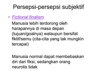 Persepsi-persepsi subjektif
• Fictional finalism
Manusia lebih terdorong oleh
harapannya di masa depan
(tujuan/goalnya) walaupun bersifat
fiktif/semu (cita-cita yang tak mungkin
tercapai)
Manusia normal dapat membebaskan
diri dari fiksi, sedangkan orang
neurotis tidak
 