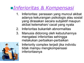 Inferioritas & Kompensasi
1. Inferioritas: perasaan yang muncul akibat
adanya kekurangan psikologis atau sosial
yang dirasakan secara subjektif maupun
akibat kelemahan/ cacat yang nyata
2. Inferioritas bukanlah abnormalitas
3. Manusia didorong oleh kebutuhannya
mengatasi inferioritas sehingga
melakukan perbaikan-perbaikan
4. Inferiority complex terjadi jika individu
tidak mampu mengkompensasi
inferioritasnya
 
