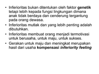 • Inferioritas bukan ditentukan oleh faktor genetik
tetapi lebih kepada fungsi lingkungan dimana
anak tidak berdaya dan cenderung tergantung
pada orang dewasa.
• Inferioritas mutlak dan yang lebih penting adalah
dibutuhkan.
• Inferioritas membuat orang menjadi termotivasi
untuk berusaha, untuk maju, untuk sukses.
• Gerakan untuk maju dan meningkat merupakan
hasil dari usaha kompensasi inferiority feeling
 