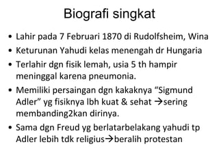 Biografi singkat
• Lahir pada 7 Februari 1870 di Rudolfsheim, Wina
• Keturunan Yahudi kelas menengah dr Hungaria
• Terlahir dgn fisik lemah, usia 5 th hampir
meninggal karena pneumonia.
• Memiliki persaingan dgn kakaknya “Sigmund
Adler” yg fisiknya lbh kuat & sehat sering
membanding2kan dirinya.
• Sama dgn Freud yg berlatarbelakang yahudi tp
Adler lebih tdk religiusberalih protestan
 