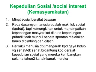 Kepedulian Sosial /social interest
(Kemasyarakatan)
1. Minat sosial bersifat bawaan
2. Pada dasarnya manusia adalah makhluk sosial
(kodrat), tapi kemungkinan untuk menempatkan
kepentingan masyarakat di atas kepentingan
pribadi tidak muncul secara spontan melainkan
harus dibimbing dan dilatih
3. Perilaku manusia dpt mengarah kpd gaya hidup
yg sehat/tdk sehat brgantung kpd derajat
kepedulian sosial yang mereka kembangkan
selama tahun2 kanak-kanak mereka
 