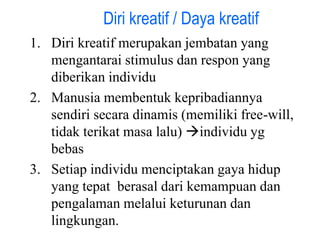 1. Diri kreatif merupakan jembatan yang
mengantarai stimulus dan respon yang
diberikan individu
2. Manusia membentuk kepribadiannya
sendiri secara dinamis (memiliki free-will,
tidak terikat masa lalu) individu yg
bebas
3. Setiap individu menciptakan gaya hidup
yang tepat berasal dari kemampuan dan
pengalaman melalui keturunan dan
lingkungan.
Diri kreatif / Daya kreatif
 