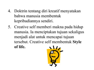 4. Doktrin tentang diri kreatif menyatakan
bahwa manusia membentuk
kepribadiannya sendiri.
5. Creative self memberi makna pada hidup
manusia. Ia menciptakan tujuan sekaligus
menjadi alat untuk mencapai tujuan
tersebut. Creative self membentuk Style
of life.
 