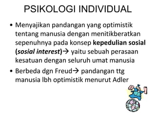 PSIKOLOGI INDIVIDUAL
• Menyajikan pandangan yang optimistik
tentang manusia dengan menitikberatkan
sepenuhnya pada konsep kepedulian sosial
(sosial interest) yaitu sebuah perasaan
kesatuan dengan seluruh umat manusia
• Berbeda dgn Freud pandangan ttg
manusia lbh optimistik menurut Adler
 