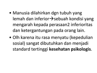 • Manusia dilahirkan dgn tubuh yang
lemah dan inferiorsebuah kondisi yang
mengarah kepada perasaan2 inferioritas
dan ketergantungan pada orang lain.
• Olh karena itu rasa menyatu (kepedulian
sosial) sangat dibutuhkan dan menjadi
standard tertinggi kesehatan psikologis.
 