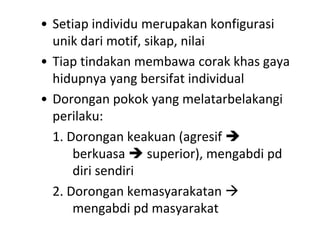 • Setiap individu merupakan konfigurasi
unik dari motif, sikap, nilai
• Tiap tindakan membawa corak khas gaya
hidupnya yang bersifat individual
• Dorongan pokok yang melatarbelakangi
perilaku:
1. Dorongan keakuan (agresif 
berkuasa  superior), mengabdi pd
diri sendiri
2. Dorongan kemasyarakatan 
mengabdi pd masyarakat
 