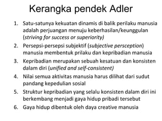 Kerangka pendek Adler
1. Satu-satunya kekuatan dinamis di balik perilaku manusia
adalah perjuangan menuju keberhasilan/keunggulan
(striving for success or superiority)
2. Persepsi-persepsi subjektif (subjective persception)
manusia membentuk prilaku dan kepribadian manusia
3. Kepribadian merupakan sebuah kesatuan dan konsisten
dalam diri (unified and self-consistent)
4. Nilai semua aktivitas manusia harus dilihat dari sudut
pandang kepedulian sosial
5. Struktur kepribadian yang selalu konsisten dalam diri ini
berkembang menjadi gaya hidup pribadi tersebut
6. Gaya hidup dibentuk oleh daya creative manusia
 