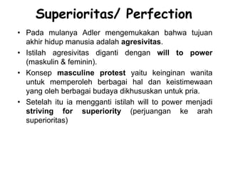 Superioritas/ Perfection
• Pada mulanya Adler mengemukakan bahwa tujuan
akhir hidup manusia adalah agresivitas.
• Istilah agresivitas diganti dengan will to power
(maskulin & feminin).
• Konsep masculine protest yaitu keinginan wanita
untuk memperoleh berbagai hal dan keistimewaan
yang oleh berbagai budaya dikhususkan untuk pria.
• Setelah itu ia mengganti istilah will to power menjadi
striving for superiority (perjuangan ke arah
superioritas)
 