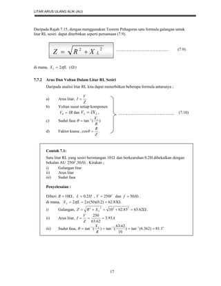 LITAR ARUS ULANG ALIK (AU)
17
Daripada Rajah 7.15, dengan menggunakan Teorem Pithagoras satu formula galangan untuk
litar RL sesiri dapat diterbitkan seperti persamaan (7.9).
di mana, fLXL 2 (  )
7.7.2 Arus Dan Voltan Dalam Litar RL Sesiri
Daripada analisi litar RL kita dapat menerbitkan beberapa formula antaranya ;
a) Arus litar,
Z
V
I 
b) Voltan susut setiap komponen
IRVR  dan LL IXV  , (7.10)
c) Sudut fasa )(tan 1
R
XL

d) Faktor kuasa ,
Z
R
cos .
Contoh 7.1:
Satu litar RL yang sesiri berintangan 10 dan berkearuhan 0.2H dibekalkan dengan
bekalan AU HzV 50,250 . Kirakan ;
i) Galangan litar
ii) Arus litar
iii) Sudut fasa
Penyelesaian :
Diberi  10R , HL 2.0 , VV 250 dan Hzf 50 .
di mana,  83.62)2.0)(50(22 fLXL .
i) Galangan,  62.6383.6210 2222
LXRZ .
ii) Arus litar, A
Z
V
I 93.3
62.63
250

iii) Sudut fasa, oL
R
X
1.81)362.6(tan)
10
62.63
(tan)(tan 111
 

22
LXRZ 

(7.9)
 