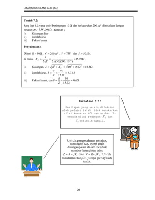 LITAR ARUS ULANG ALIK (AU)
20
Contoh 7.2:
Satu litar RL yang sesiri berintangan 10 dan berkearuhan 200 F dibekalkan dengan
bekalan AU HzV 50,75 . Kirakan ;
i) Galangan litar
ii) Jumlah arus
iii) Faktor kuasa
Penyelesaian :
Diberi  10R , FC 200 , VV 75 dan Hzf 50 .
di mana,  
92.15
)10200)(50(2
1
2
1
6
xfC
XC

.
i) Galangan,  8.1892.1510 2222
CXRZ .
ii) Jumlah arus, A
Z
V
I 71.4
92.15
75

iii) Faktor kuasa, 628.0
92.15
10
cos 
Z
R

.
Perhatian !!!!
Kesilapan yang selalu dilakukan
oleh pelajar ialah tidak menukarkan
nilai kemuatan (C) dan aruhan (L)
kepada nilai regangan LX dan
CX terlebih dahulu.
Untuk pengetahuan pelajar,
Galangan (Z), boleh juga
diungkapkan dalam bentuk
nombor kompleks iaitu
CjXRZ  dan LjXRZ  . Untuk
maklumat lanjut, jumpa pensyarah
anda.
 