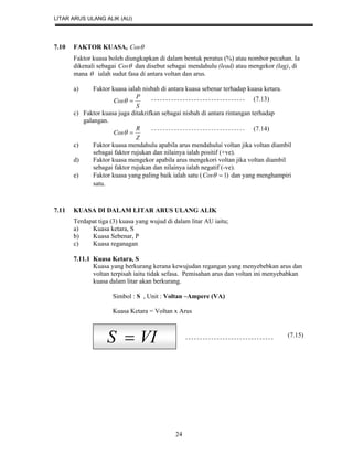 LITAR ARUS ULANG ALIK (AU)
24
7.10 FAKTOR KUASA, Cos
Faktor kuasa boleh diungkapkan di dalam bentuk peratus (%) atau nombor pecahan. Ia
dikenali sebagai Cos dan disebut sebagai mendahulu (lead) atau mengekor (lag), di
mana  ialah sudut fasa di antara voltan dan arus.
a) Faktor kuasa ialah nisbah di antara kuasa sebenar terhadap kuasa ketara.
S
P
Cos 
c) Faktor kuasa juga ditakrifkan sebagai nisbah di antara rintangan terhadap
galangan.
Z
R
Cos 
c) Faktor kuasa mendahulu apabila arus mendahului voltan jika voltan diambil
sebagai faktor rujukan dan nilainya ialah positif (+ve).
d) Faktor kuasa mengekor apabila arus mengekori voltan jika voltan diambil
sebagai faktor rujukan dan nilainya ialah negatif (-ve).
e) Faktor kuasa yang paling baik ialah satu ( )1Cos dan yang menghampiri
satu.
7.11 KUASA DI DALAM LITAR ARUS ULANG ALIK
Terdapat tiga (3) kuasa yang wujud di dalam litar AU iaitu;
a) Kuasa ketara, S
b) Kuasa Sebenar, P
c) Kuasa reganagan
7.11.1 Kuasa Ketara, S
Kuasa yang berkurang kerana kewujudan regangan yang menyebebkan arus dan
voltan terpisah iaitu tidak sefasa. Pemisahan arus dan voltan ini menyebabkan
kuasa dalam litar akan berkurang.
Simbol : S , Unit : Voltan –Ampere (VA)
Kuasa Ketara = Voltan x Arus
VIS  (7.15)
(7.13)
(7.14)
 