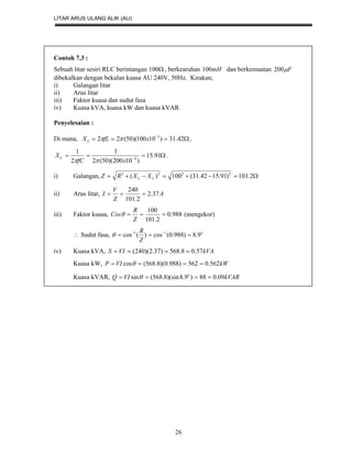LITAR ARUS ULANG ALIK (AU)
26
Contoh 7.3 :
Sebuah litar sesiri RLC berintangan 100 , berkearuhan mH100 dan berkemuatan F200
dibekalkan dengan bekalan kuasa AU 240V, 50Hz. Kirakan;
i) Galangan litar
ii) Arus litar
iii) Faktor kuasa dan sudut fasa
iv) Kuasa kVA, kuasa kW dan kuasa kVAR.
Penyelesaian :
Di mana,  
42.31)10100)(50(22 3
xfLXL  ,
 
91.15
)10200)(50(2
1
2
1
6
xfC
XC

.
i) Galangan,  2.101)91.1542.31(100)( 2222
CL XXRZ
ii) Arus litar, A
Z
V
I 37.2
2.101
240

iii) Faktor kuasa, 988.0
2.101
100

Z
R
Cos (mengekor)
 Sudut fasa, o
Z
R
9.8)988.0(cos)(cos 11
 

iv) Kuasa kVA, kVAVIS 57.08.568)37.2)(240( 
Kuasa kW, kWVIP 562.0562)988.0)(8.568(cos  
Kuasa kVAR, kVARVIQ o
09.088)9.8)(sin8.568(sin  
 