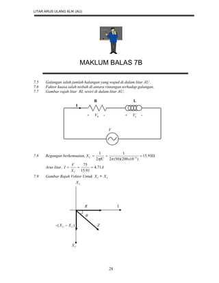 LITAR ARUS ULANG ALIK (AU)
28
MAKLUM BALAS 7B
7.5 Galangan ialah jumlah halangan yang wujud di dalam litar AU .
7.6 Faktor kuasa ialah nisbah di antara rintangan terhadap galangan.
7.7 Gambar rajah litar RL sesiri di dalam litar AU;
R L
I
+ RV - + LV -
V
7.8 Regangan berkemuatan,  
91.15
)10200)(50(2
1
2
1
6
xfC
XC

Arus litar, A
X
V
I
C
71.4
91.15
75

7.9 Gambar Rajah Vektor Untuk CX > LX
LX
R I

- )( LC XX  Z
CX
 