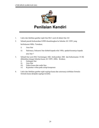 LITAR ARUS ULANG ALIK (AU)
29
Penilaian Kendiri
1. Lukis dan labelkan gambar rajah litar RLC sesiri di dalam litar AU
2. Sebuah pearuh berkearuhan 0.09H disambungkan ke bekalan AU 220V yang
berfrekuensi 80Hz. Tentukan;
i) Arus litar
ii) Sekiranya, frekuensi litar diubah kepada nilai 10Hz, apakah kesannya kepada
arus litar ?
3. Sebuah litar sesiri RLC berintangan 10 , berkearuhan 20 dan berkemuatan 5.35
dibekalkan dengan bekalan kuasa AU 220V, 60Hz. Kirakan;
i) Galangan litar
ii) Arus litar
iii) Faktor kuasa dan sudut fasa
iv) Kejatuhan voltan pada setiap komponen
4. Lukis dan labelkan gambar rajah segitiga kuasa dan seterusnya terbitkan formula-
formula kuasa daripada segitiga tersebut.
 