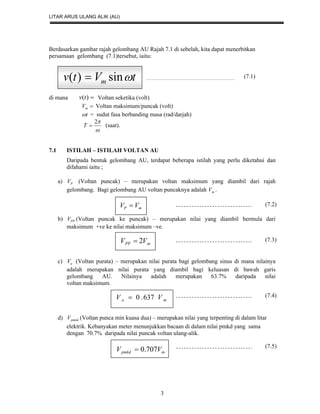 LITAR ARUS ULANG ALIK (AU)
3
Berdasarkan gambar rajah gelombang AU Rajah 7.1 di sebelah, kita dapat menerbitkan
persamaan gelombang (7.1)tersebut, iaitu:
(7.1)
di mana )(tv Voltan seketika (volt)
mV Voltan maksimum/puncak (volt)
t = sudut fasa berbanding masa (rad/darjah)

2
T (saat).
7.1 ISTILAH – ISTILAH VOLTAN AU
Daripada bentuk gelombang AU, terdapat beberapa istilah yang perlu diketahui dan
difahami iaitu ;
a) PV (Voltan puncak) – merupakan voltan maksimum yang diambil dari rajah
gelombang. Bagi gelombang AU voltan puncaknya adalah mV .
b) PPV (Voltan puncak ke puncak) – merupakan nilai yang diambil bermula dari
maksimum +ve ke nilai maksimum –ve.
c) aV (Voltan purata) – merupakan nilai purata bagi gelombang sinus di mana nilainya
adalah merupakan nilai purata yang diambil bagi keluasan di bawah garis
gelombang AU. Nilainya adalah merupakan 63.7% daripada nilai
voltan maksimum.
d) pmkdV (Voltan punca min kuasa dua) – merupakan nilai yang terpenting di dalam litar
elektrik. Kebanyakan meter menunjukkan bacaan di dalam nilai pmkd yang sama
dengan 70.7% daripada nilai puncak voltan ulang-alik.
mP VV 
mPP VV 2
ma VV 637.0
mpmkd VV 707.0
tVtv m sin)( 
(7.2)
(7.3)
(7.4)
(7.5)
 