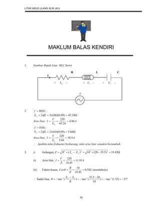 LITAR ARUS ULANG ALIK (AU)
30
MAKLUM BALAS KENDIRI
1. Gambar Rajah Litar RLC Sesiri
R L C
I
+ RV - + LV - + CV -
V
2. Hzf 80 :
 24.45)09.0)(80(22 fLXL
Arus litar, A
X
V
I
L
86.4
24.45
220

Hzf 10 :
 66.5)09.0)(10(22 fLXL
Arus litar, A
X
V
I
L
9.38
66.5
220

 Apabila nilai frekuensi berkurang, nilai arus litar semakin bertambah.
3. i) Galangan,  45.18)5.3520(10)( 2222
CL XXRZ
ii) Arus litar, A
Z
V
I 93.11
45.18
220

iii) Faktor kuasa, 542.0
45.18
10

Z
R
Cos (mendahulu)
 Sudut fasa, oLC
R
XX
57)55.1(tan)
10
205.35
(tan)(tan 111




 

 