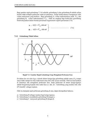 LITAR ARUS ULANG ALIK (AU)
5
Bagi gambar rajah gelombang 7.3 di sebelah, gelombang A dan gelombang B adalah sefasa
kerana tidak terdapat perbezaan sudut di antaranya. Tetapi kedua-duanya mempunyai nilai
voltan maksimum yang berbeza . Bagi gelombang A, voltan maksimumnya ialah Vm1 dan
gelombang B, voltan maksimumnya Vm2. Oleh itu rangkap bagi kedua-dua gelombang
boleh dinyatakan dalam bentuk persamaan trigonometri seperti persamaan (7.6).
A : tVtv m sin)( 1
B : tVtv m sin)( 2
7.2.2 Gelombang Tidak Sefasa
Vm
A B C
0 t


Rajah 7.4 : Gambar Rajah Gelombang Yang Mengalami Perbezaan Fasa
Di dalam kes ini nilai d.g.e. teraruh dalam ketiga-tiga gelombang adalah sama (Vm) tetapi
ianya tidak sampai ke nilai maksimum atau nilai sifar secara serentak. Oleh itu kita katakan
di antaranya ada mengalami perbezaan fasa. Jarak perbezaan di antara ketiga-tiganya
adalah bergantung kepada nilai sudut fasa ( dan  ). Gelombang yang melalui titik sifar
(0o
) diambil sebagai rujukan.
Oleh itu daripada rajah perbezaan gelombang di atas, dapat disimpulkan bahawa;
a) Gelombang B sebagai rujukan bagi ketiga-tiganya.
b) Gelombang A mendahului gelombang B dengan α.
c) Gelombang C menyusuli gelombang B dengan β.
(7.6)
 