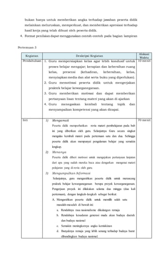 bukan hanya untuk memberikan angka terhadap jawaban peserta didik
melainkan meluruskan, memperkuat, dan memberikan apresiasi terhadap
hasil kerja yang telah dibuat oleh peserta didik.
4. Format penilaian dapat menggunakan contoh-contoh pada bagian lampiran
Pertemuan 3
Kegiatan Deskripsi Kegiatan
Alokasi
Waktu
Pendahuluan 1. Guru mempersiapkan kelas agar lebih kondusif untuk
proses belajar mengajar; kerapian dan kebersihan ruang
kelas, presensi (kehadiran, kebersihan, kelas,
menyiapkan media dan alat serta buku yang diperlukan).
2. Guru memotivasi peserta didik untuk mengerjakan
praktek belajar kewarganegaraan.
3. Guru memberikan motivasi dan dapat memberikan
pertanyaan lisan tentang materi yang akan di ajarkan
4. Guru menegaskan kembali tentang topik dan
menyampaikan kompetensi yang akan dicapai.
10 menit
Inti 1) Mengamati
Peserta didik memperhatikan reviu materi pembelajaran pada bab
ini yang diberikan oleh guru. Selanjutnya Guru secara singkat
mengulas kembali materi pada pertemuan satu dan dua. Sehingga
peserta didik akan mempunyai pengalaman belajar yang semakin
lengkap.
2) Menanya
Peserta didik diberi motivasi untuk mengajukan pertanyaan lanjutan
dari apa yang sudah mereka baca atau dengarkan mengenai materi
pelajaran yang di reviu oleh guru.
3) Mengumpulkan Informasi
Selanjutnya, guru mengarahkan peserta didik untuk merancang
praktek belajar kewarganegaraan berupa proyek kewarganegaraan.
Pengerjaan proyek ini dilakukan selama dua minggu (dua kali
pertemuan), dengan langkah-langkah sebagai berikut:
A. Mengarahkan peserta didik untuk memilih salah satu
masalah-masalah di bawah ini:
a. Rendahnya rasa nasionalisme dikalangan remaja
b. Rendahnya kesadaran generasi muda akan budaya daerah
dan budaya nasional
c. Semakin meningkatnya angka kemiskinan
d. Banyaknya remaja yang lebih senang terhadap budaya barat
dibandingkan budaya nasional.
70 menit
 