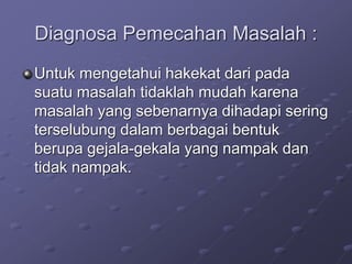 Diagnosa Pemecahan Masalah :
Untuk mengetahui hakekat dari pada
suatu masalah tidaklah mudah karena
masalah yang sebenarnya dihadapi sering
terselubung dalam berbagai bentuk
berupa gejala-gekala yang nampak dan
tidak nampak.
 