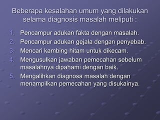 Beberapa kesalahan umum yang dilakukan
selama diagnosis masalah meliputi :
1. Pencampur adukan fakta dengan masalah.
2. Pencampur adukan gejala dengan penyebab.
3. Mencari kambing hitam untuk dikecam.
4. Mengusulkan jawaban pemecahan sebelum
masalahnya dipahami dengan baik.
5. Mengalihkan diagnosa masalah dengan
menampilkan pemecahan yang disukainya.
 