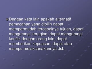 Dengan kata lain apakah alternatif
pemecahan yang dipilih dapat
mempermudah tercapainya tujuan, dapat
mengurangi kerugian, dapat mengurangi
konflik dengan orang lain, dapat
memberikan kepuasan, dapat atau
mampu melaksanakannya dsb.
 
