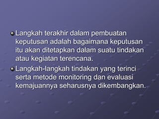 Langkah terakhir dalam pembuatan
keputusan adalah bagaimana keputusan
itu akan ditetapkan dalam suatu tindakan
atau kegiatan terencana.
Langkah-langkah tindakan yang terinci
serta metode monitoring dan evaluasi
kemajuannya seharusnya dikembangkan.
 