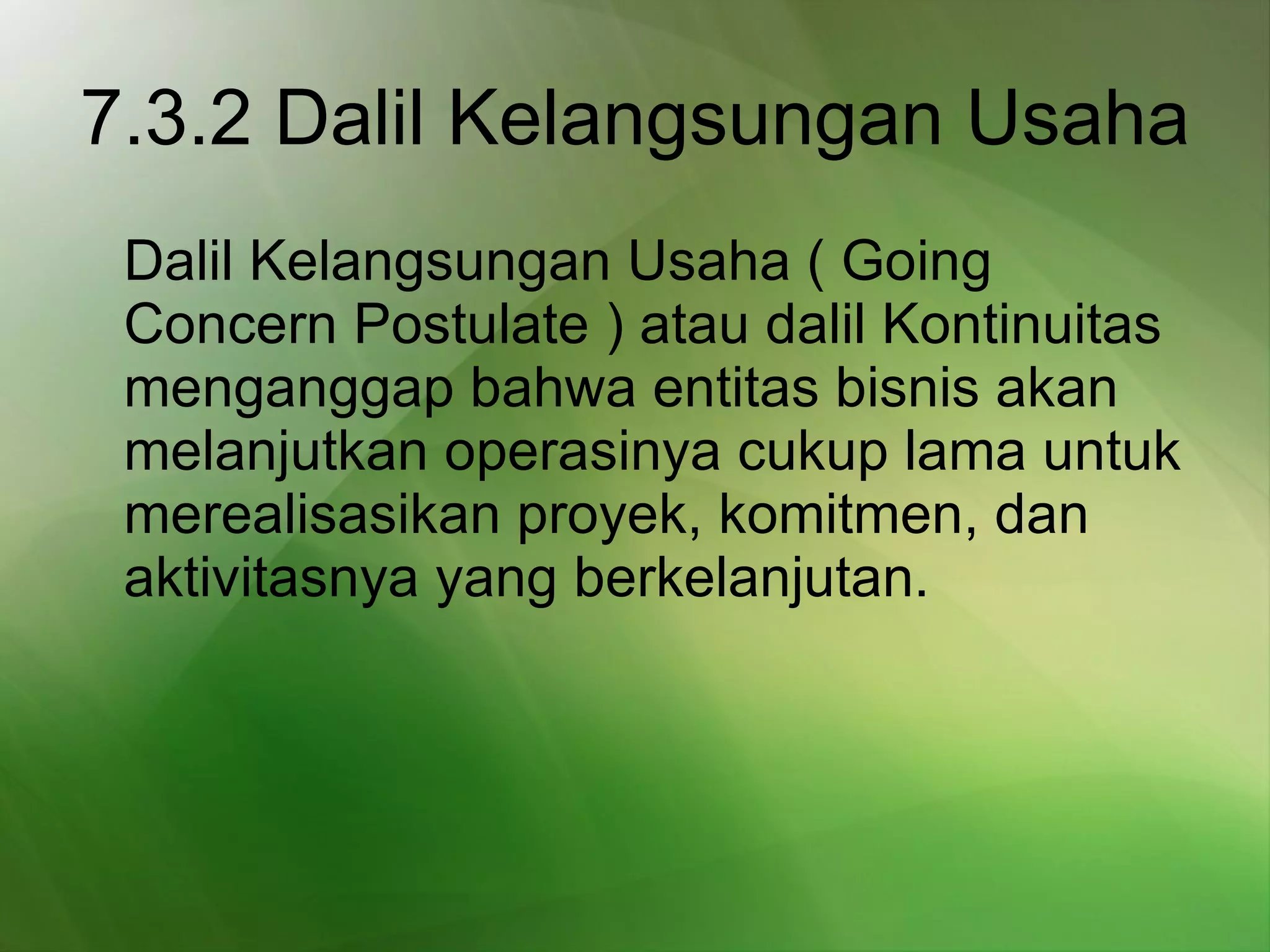 7.3.2 Dalil Kelangsungan Usaha   Dalil Kelangsungan Usaha ( Going Concern Postulate ) atau dalil Kontinuitas menganggap bahwa entitas bisnis akan melanjutkan operasinya cukup lama untuk merealisasikan proyek, komitmen, dan aktivitasnya yang berkelanjutan.   