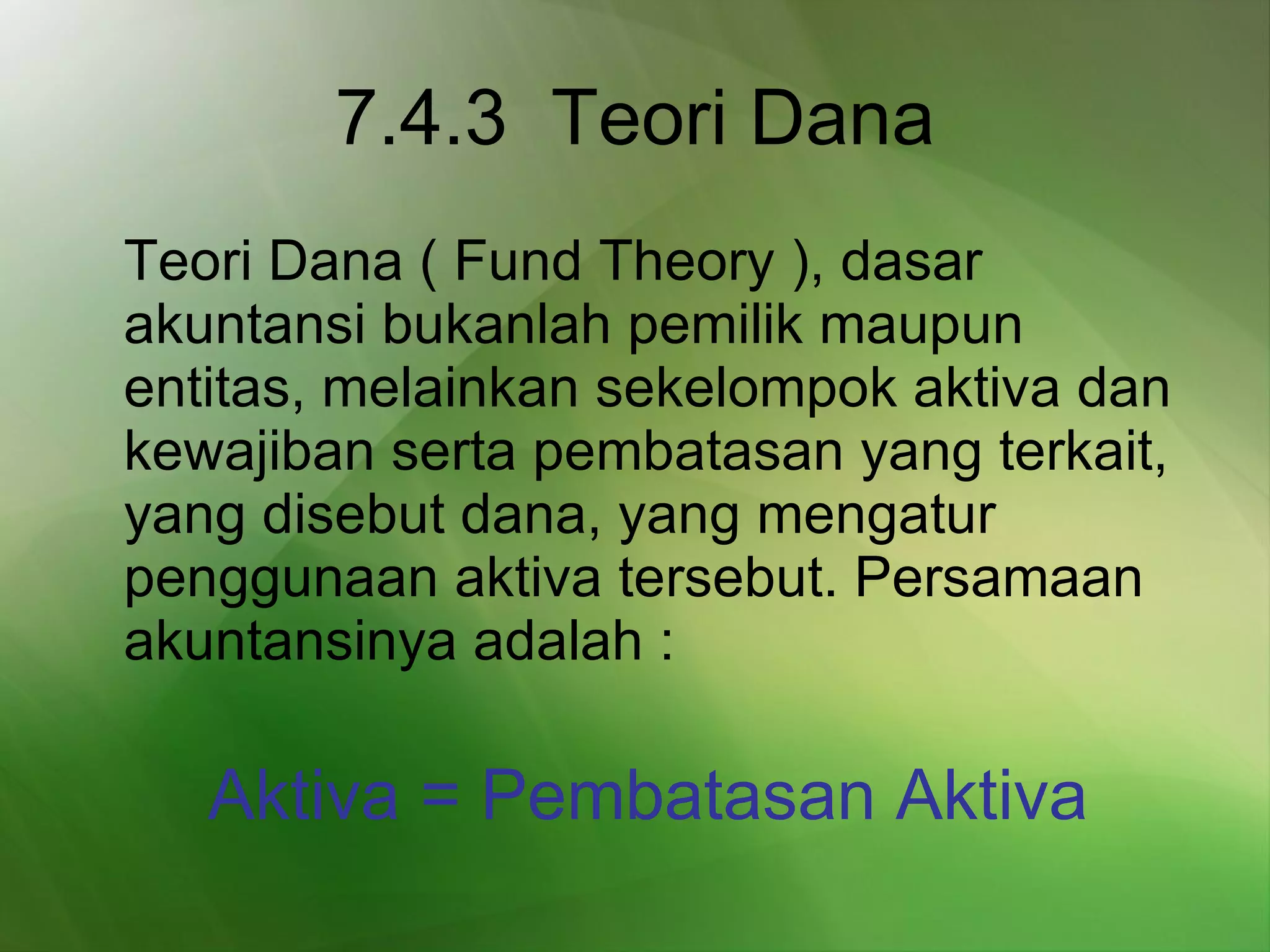 7.4.3  Teori Dana Teori Dana ( Fund Theory ), dasar akuntansi bukanlah pemilik maupun entitas, melainkan sekelompok aktiva dan kewajiban serta pembatasan yang terkait, yang disebut dana, yang mengatur penggunaan aktiva tersebut. Persamaan akuntansinya adalah :   Aktiva = Pembatasan Aktiva 