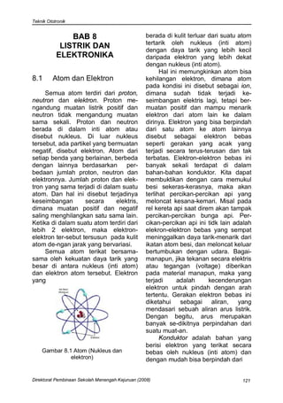 Teknik Ototronik


               BAB 8                              berada di kulit terluar dari suatu atom
                                                  tertarik oleh nukleus (inti atom)
            LISTRIK DAN                           dengan daya tarik yang lebih kecil
           ELEKTRONIKA                            daripada elektron yang lebih dekat
                                                  dengan nukleus (inti atom).
                                                        Hal ini memungkinkan atom bisa
8.1      Atom dan Elektron                        kehilangan elektron, dimana atom
                                                  pada kondisi ini disebut sebagai ion,
     Semua atom terdiri dari proton,              dimana sudah tidak terjadi ke-
neutron dan elektron. Proton me-                  seimbangan elektris lagi, tetapi ber-
ngandung muatan listrik positif dan               muatan positif dan mampu menarik
neutron tidak mengandung muatan                   elektron dari atom lain ke dalam
sama sekali. Proton dan neutron                   dirinya. Elektron yang bisa berpindah
berada di dalam inti atom atau                    dari satu atom ke atom lainnya
disebut nukleus. Di luar nukleus                  disebut sebagai elektron bebas
tersebut, ada partikel yang bermuatan             seperti gerakan yang acak yang
negatif, disebut elektron. Atom dari              terjadi secara terus-terusan dan tak
setiap benda yang berlainan, berbeda              terbatas. Elektron-elektron bebas ini
dengan lainnya berdasarkan         per-           banyak sekali terdapat di dalam
bedaan jumlah proton, neutron dan                 bahan-bahan konduktor. Kita dapat
elektronnya. Jumlah proton dan elek-              membuktikan dengan cara memukul
tron yang sama terjadi di dalam suatu             besi sekeras-kerasnya, maka akan
atom. Dan hal ini disebut terjadinya              terlihat percikan-percikan api yang
keseimbangan        secara     elektris,          meloncat kesana-kemari. Misal pada
dimana muatan positif dan negatif                 rel kereta api saat direm akan tampak
saling menghilangkan satu sama lain.              percikan-percikan bunga api. Per-
Ketika di dalam suatu atom terdiri dari           cikan-percikan api ini tidk lain adalah
lebih 2 elektron, maka elektron-                  elekron-elektron bebas yang sempat
elektron ter-sebut tersusun pada kulit            meninggalkan daya tarik-menarik dari
atom de-ngan jarak yang bervariasi.               ikatan atom besi, dan meloncat keluar
     Semua atom terikat bersama-                  bertumbukan dengan udara. Bagai-
sama oleh kekuatan daya tarik yang                manapun, jika tekanan secara elektris
besar di antara nukleus (inti atom)               atau tegangan (voltage) diberikan
dan elektron atom tersebut. Elektron              pada material manapun, maka yang
yang                                              terjadi      adalah     kecenderungan
                                                  elektron untuk pindah dengan arah
                                                  tertentu. Gerakan elektron bebas ini
                                                  diketahui sebagai aliran, yang
                                                  mendasari sebuah aliran arus listrik.
                                                  Dengan begitu, arus merupakan
                                                  banyak se-dikitnya perpindahan dari
                                                  suatu muat-an.
                                                        Konduktor adalah bahan yang
                                                  berisi elektron yang terikat secara
    Gambar 8.1 Atom (Nukleus dan                  bebas oleh nukleus (inti atom) dan
              elektron)                           dengan mudah bisa berpindah dari


Direktorat Pembinaan Sekolah Menengah Kejuruan (2008)                                121
 