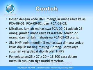 • Dosen dengan kode HNP, mengajar mahasiswa kelas
  PCA-09-01, PCA-09-02, dan PCA-09-03.
• Misalkan, jumlah mahasiswa PCA-09-01 adalah 25
  orang, jumlah mahasiswa PCA-09-02 adalah 27
  orang, dan jumlah mahasiswa PCA-09-03 orang.
• Jika HNP ingin memilih 3 mahasiswa dimana setiap
  kelas dipilih masing-masing 1 orang. Banyaknya
  susunan yang dapat dipilih oleh HNP?
• Penyelesaian:25 x 27 x 20 = 13.500 cara dalam
  memilih susunan tiga murid tersebut.
 