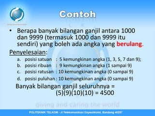 • Berapa banyak bilangan ganjil antara 1000
  dan 9999 (termasuk 1000 dan 9999 itu
  sendiri) yang boleh ada angka yang berulang.
Penyelesaian:
  a.   posisi satuan : 5 kemungkinan angka (1, 3, 5, 7 dan 9);
  b.   posisi ribuan : 9 kemungkinan angka (1 sampai 9)
  c.   posisi ratusan : 10 kemungkinan angka (0 sampai 9)
  d.   posisi puluhan : 10 kemungkinan angka (0 sampai 9)
  Banyak bilangan ganjil seluruhnya =
                (5)(9)(10)(10) = 4500
 