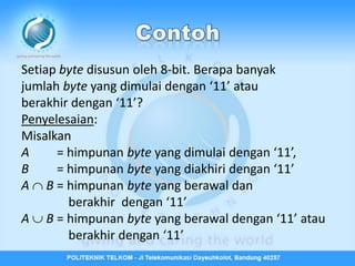 Setiap byte disusun oleh 8-bit. Berapa banyak
jumlah byte yang dimulai dengan ‘11’ atau
berakhir dengan ‘11’?
Penyelesaian:
Misalkan
A     = himpunan byte yang dimulai dengan ‘11’,
B     = himpunan byte yang diakhiri dengan ‘11’
A  B = himpunan byte yang berawal dan
        berakhir dengan ‘11’
A  B = himpunan byte yang berawal dengan ‘11’ atau
        berakhir dengan ‘11’
 