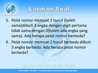 5. Pelat nomor memuat 2 huruf (boleh
   sama)diikuti 3 angka dengan digit pertama
   tidak sama dengan 0(boleh ada angka yang
   sama). Ada berapa pelat nomor berbeda?
6. Pelat nomor memuat 2 huruf berbeda diikuti
   3 angka berbeda. Ada berapa pelat nomor
   berbeda?
 