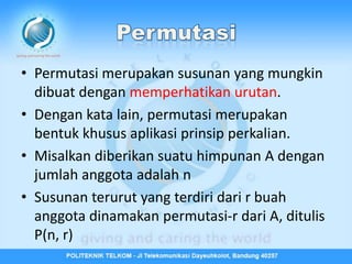 • Permutasi merupakan susunan yang mungkin
  dibuat dengan memperhatikan urutan.
• Dengan kata lain, permutasi merupakan
  bentuk khusus aplikasi prinsip perkalian.
• Misalkan diberikan suatu himpunan A dengan
  jumlah anggota adalah n
• Susunan terurut yang terdiri dari r buah
  anggota dinamakan permutasi-r dari A, ditulis
  P(n, r)
 