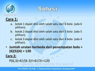 Cara 1:
  a. kotak 1 dapat diisi oleh salah satu dari 6 bola (ada 6
     pilihan);
  b. kotak 2 dapat diisi oleh salah satu dari 5 bola (ada 5
     pilihan);
  c. kotak 3 dapat diisi oleh salah satu dari 4 bola (ada 4
     pilihan).
• Jumlah urutan berbeda dari penempatan bola =
  (6)(5)(4) = 120
Cara 2:
  P(6,3)=6!/(6-3)!=6!/3!=120
 