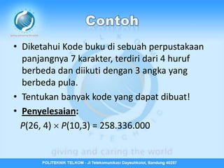 • Diketahui Kode buku di sebuah perpustakaan
  panjangnya 7 karakter, terdiri dari 4 huruf
  berbeda dan diikuti dengan 3 angka yang
  berbeda pula.
• Tentukan banyak kode yang dapat dibuat!
• Penyelesaian:
  P(26, 4)  P(10,3) = 258.336.000
 