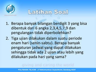 1. Berapa banyak bilangan berdigit 3 yang bisa
   dibentuk dari 6 angka 2,3,4,5,7,9 dan
   pengulangan tidak diperbolehkan?
2. Tiga ujian dilakukan dalam suatu periode
   enam hari (senin-sabtu). Berapa banyak
   pengaturan jadwal yang dapat dilakukan
   sehingga tidak ada 2 ujian atau lebih yang
   dilakukan pada hari yang sama?
 