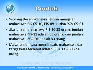 • Seorang Dosen Politekni Telkom mengajar
  mahasiswa PIS-09-10, PIS-09-11 dan PCA-09-01.
• Jika jumlah mahasiswa PIS-10 35 orang, jumlah
  mahasiswa PIS-11 adalah 33 orang, dan jumlah
  mahasiswa PCA-01 adalah 30 orang
• Maka jumlah cara memilih satu mahasiswa dari
  ketiga kelas tersebut adalah 35 + 33 + 30 = 98
  orang.
 