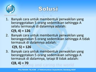 1. Banyak cara untuk membentuk perwakilan yang
   beranggotakan 5 orang sedemikian sehingga A
   selalu termasuk di dalamnya adalah:
   C(9, 4) = 126
2. Banyak cara untuk membentuk perwakilan yang
   beranggotakan 5 orang sedemikian sehingga A tidak
   termasuk di dalamnya adalah:
    C(9, 5) = 126
3. Banyak cara untuk membentuk perwakilan yang
   beranggotakan 5 orang sedemikian sehingga A
   termasuk di dalamnya, tetapi B tidak adalah:
   C(8, 4) = 70
 