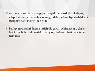  Seorang dosen bisa mengajar banyak matakuliah sekaligus,
tetapi bisa terjadi ada dosen yang tidak (belum diperbolehkan)
mengajar satu matakuliah pun.
 Setiap matakuliah hanya boleh diajarkan oleh seorang dosen
dan tidak boleh ada matakuliah yang belum ditentukan siapa
dosennya.
 